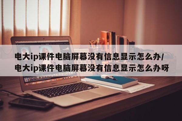 电大ip课件电脑屏幕没有信息显示怎么办/电大ip课件电脑屏幕没有信息显示怎么办呀