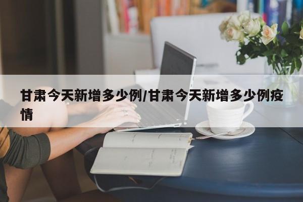 甘肃今天新增多少例/甘肃今天新增多少例疫情
