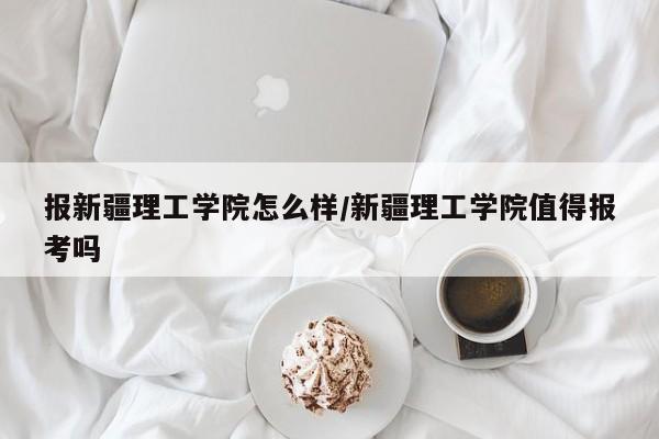 报新疆理工学院怎么样/新疆理工学院值得报考吗