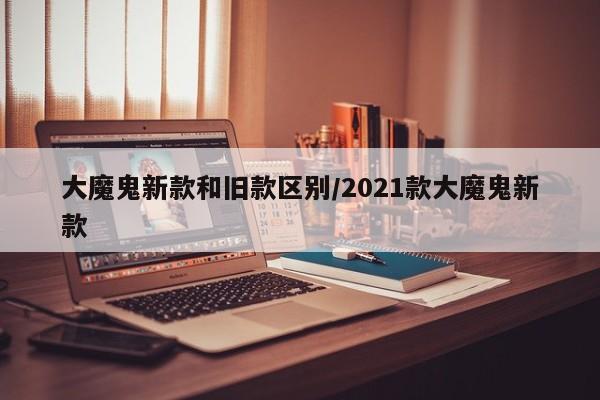 大魔鬼新款和旧款区别/2021款大魔鬼新款