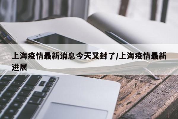 上海疫情最新消息今天又封了/上海疫情最新进展