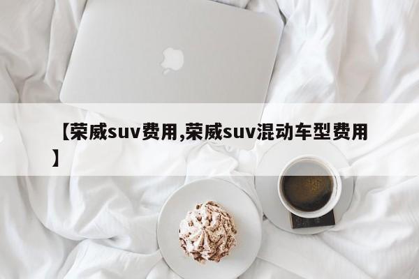 【荣威suv费用,荣威suv混动车型费用】