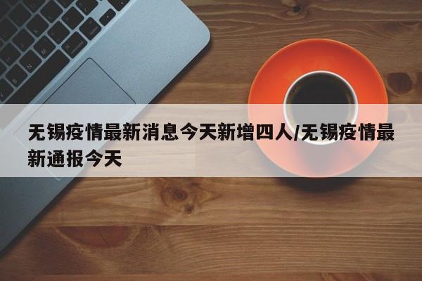 无锡疫情最新消息今天新增四人/无锡疫情最新通报今天