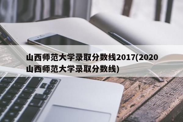 山西师范大学录取分数线2017(2020山西师范大学录取分数线)