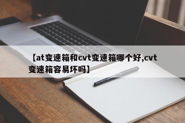 【at变速箱和cvt变速箱哪个好,cvt变速箱容易坏吗】