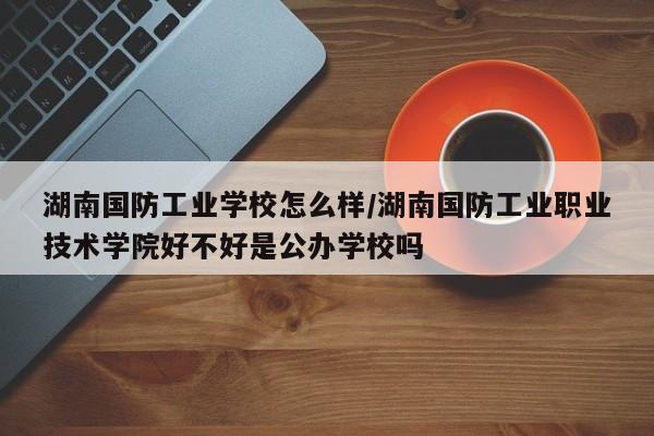 湖南国防工业学校怎么样/湖南国防工业职业技术学院好不好是公办学校吗