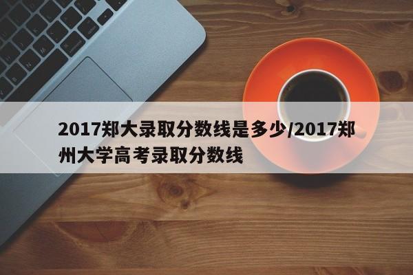 2017郑大录取分数线是多少/2017郑州大学高考录取分数线