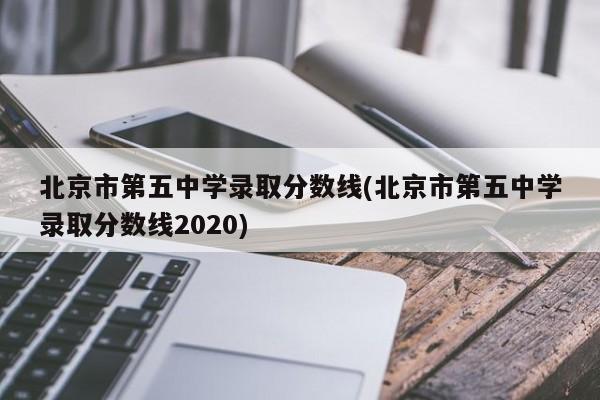 北京市第五中学录取分数线(北京市第五中学录取分数线2020)