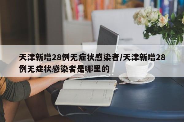 天津新增28例无症状感染者/天津新增28例无症状感染者是哪里的