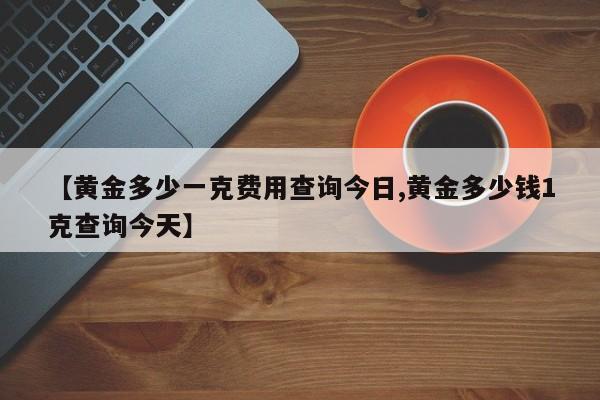 【黄金多少一克费用查询今日,黄金多少钱1克查询今天】
