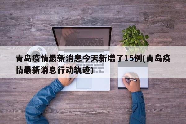 青岛疫情最新消息今天新增了15例(青岛疫情最新消息行动轨迹)