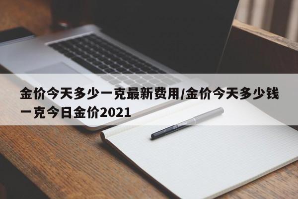 金价今天多少一克最新费用/金价今天多少钱一克今日金价2021
