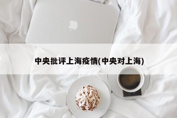 中央批评上海疫情(中央对上海)