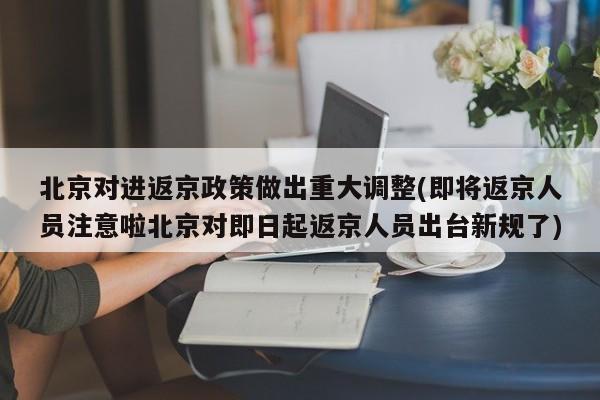 北京对进返京政策做出重大调整(即将返京人员注意啦北京对即日起返京人员出台新规了)