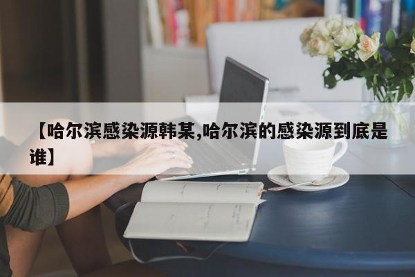 【哈尔滨感染源韩某,哈尔滨的感染源到底是谁】