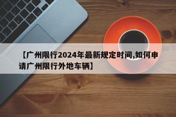 【广州限行2024年最新规定时间,如何申请广州限行外地车辆】