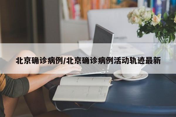 北京确诊病例/北京确诊病例活动轨迹最新