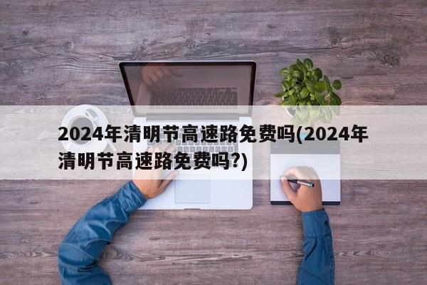 2024年清明节高速路免费吗(2024年清明节高速路免费吗?)