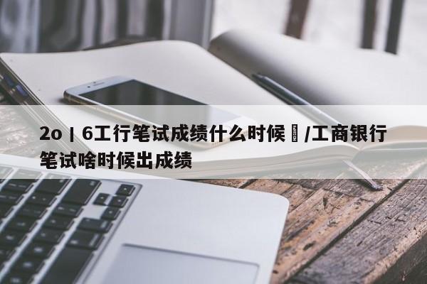 2o丨6工行笔试成绩什么时候岀/工商银行笔试啥时候出成绩